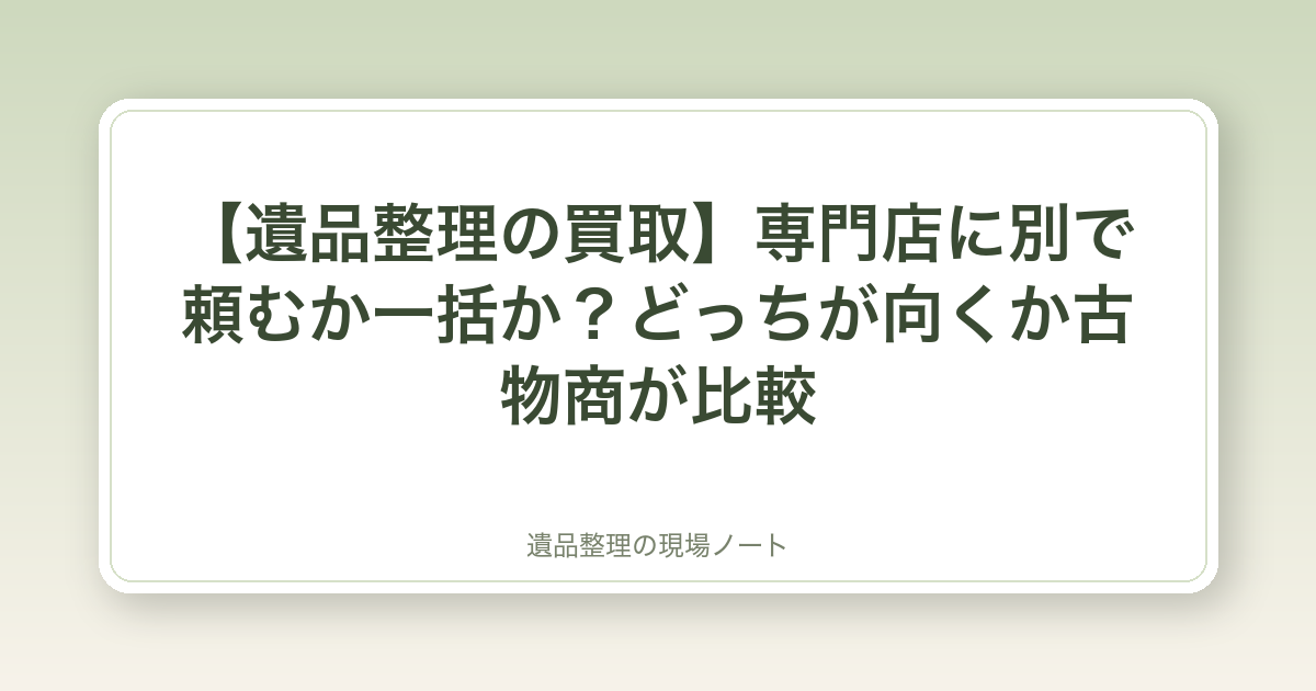 【遺品整理の買取】専門店に別で頼むか一括か?どっちが向くか古物商が比較