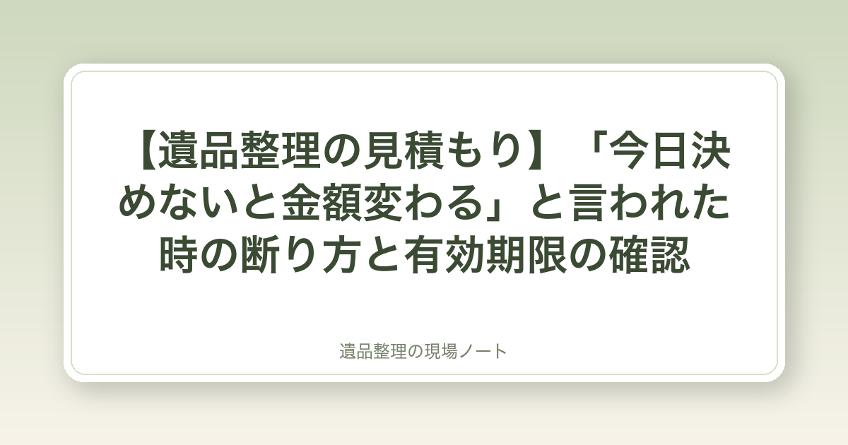 【遺品整理の見積もり】「今日決めないと金額変わる」と言われた時の断り方と有効期限の確認