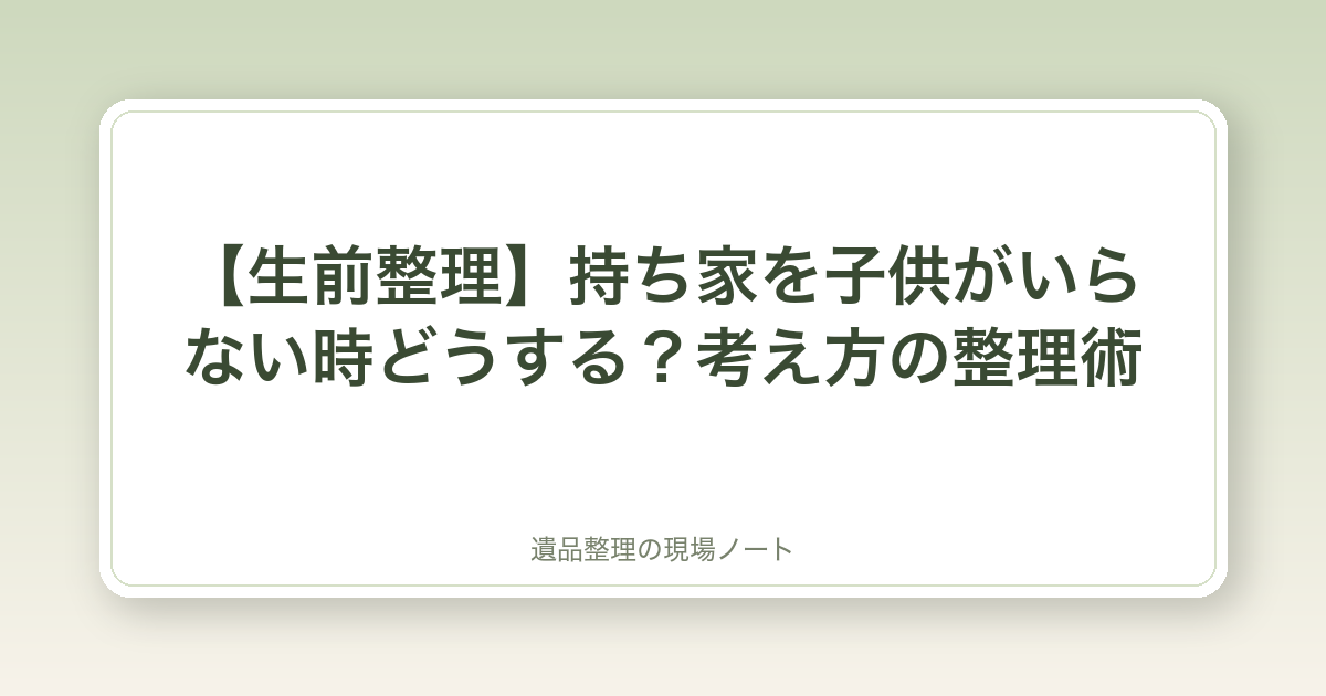 【生前整理】持ち家を子供がいらない時どうする?考え方の整理術